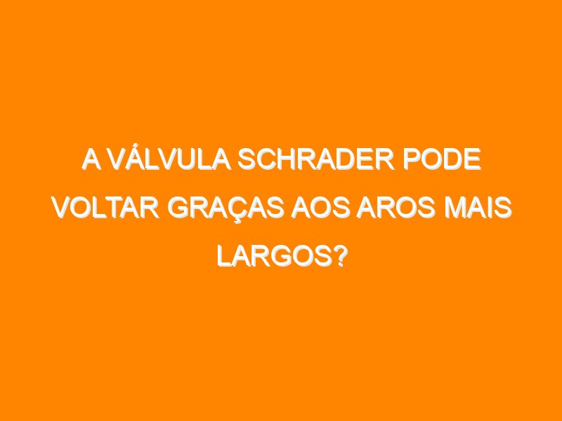A válvula Schrader pode voltar graças aos aros mais largos?