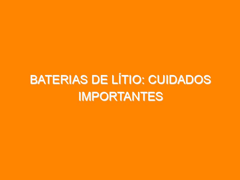 Baterias de Lítio: Cuidados Importantes