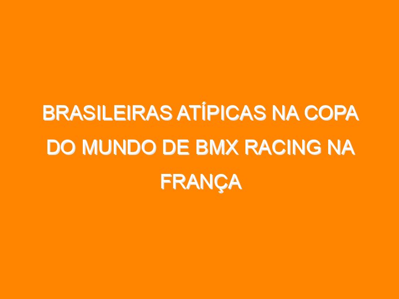 Brasileiras atípicas na Copa do Mundo de BMX Racing na França