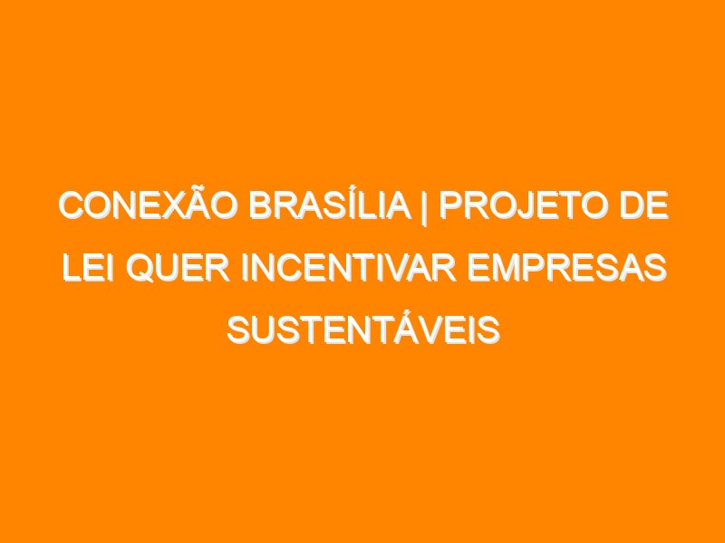 Conexão Brasília | Projeto de Lei quer incentivar empresas sustentáveis