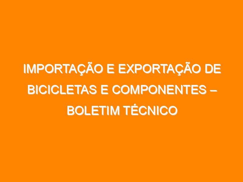 Importação e Exportação de Bicicletas e Componentes – Boletim Técnico 2025