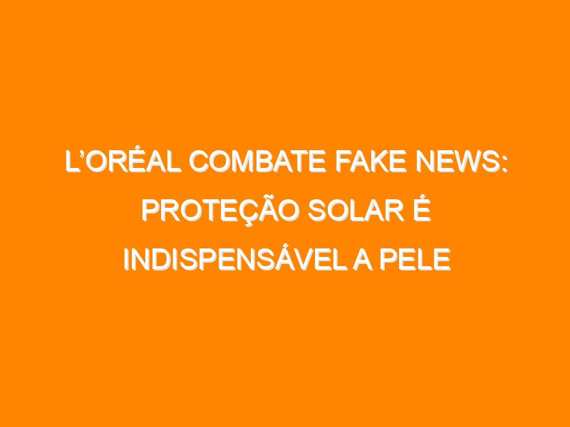 L’Oréal combate fake news: proteção solar é indispensável a pele