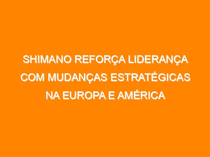 Shimano reforça liderança com mudanças estratégicas na Europa e América Latina