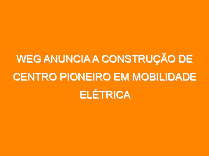 WEG anuncia a construção de centro pioneiro em mobilidade elétrica