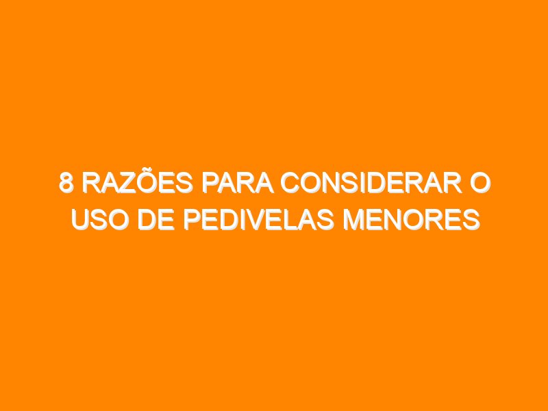 8 razões para considerar o uso de pedivelas menores