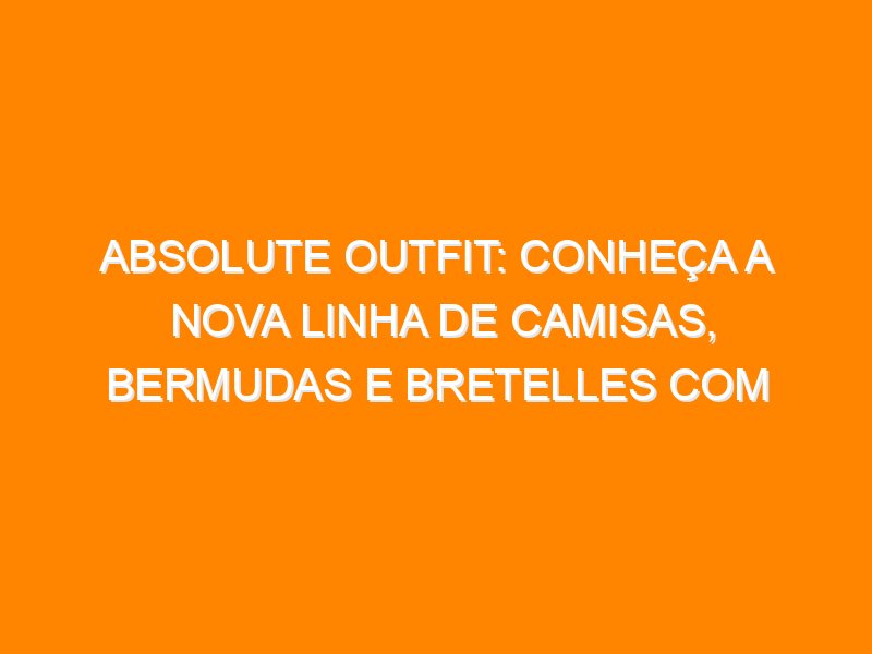 Absolute Outfit: conheça a nova linha de camisas, bermudas e bretelles com novas tecnologias e design inteligente