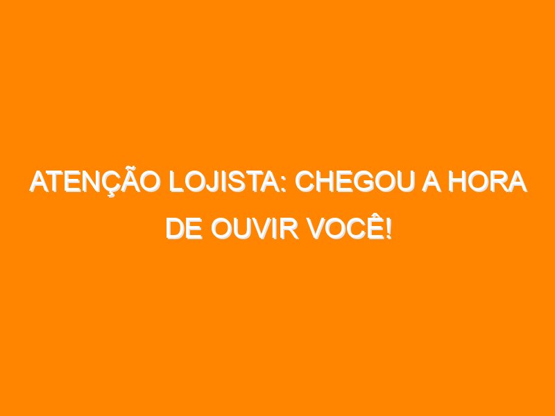 Atenção lojista: chegou a hora de ouvir você!