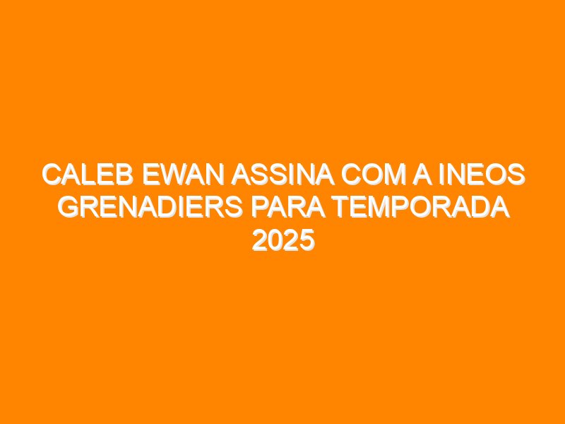Caleb Ewan assina com a Ineos Grenadiers para temporada 2025