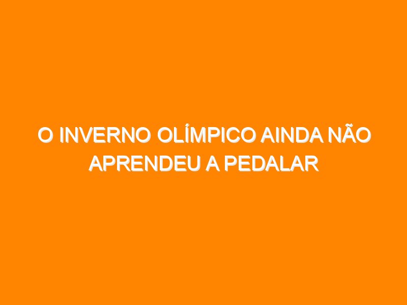 O inverno olímpico ainda não aprendeu a pedalar O inverno olímpico ainda não aprendeu a pedalar